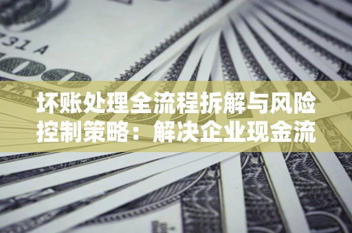 济南坏账处理全流程拆解与风险控制策略：解决企业现金流顽疾的实战指南