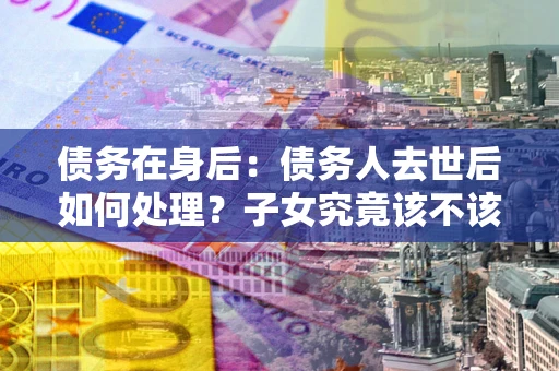 济南债务在身后：债务人去世后如何处理？子女究竟该不该还钱？