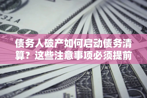 济南债务人破产如何启动债务清算？这些注意事项必须提前知道