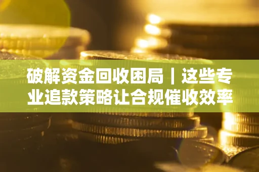 济南破解资金回收困局｜这些专业追款策略让合规催收效率翻倍