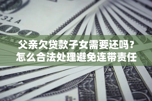 济南父亲欠贷款子女需要还吗？怎么合法处理避免连带责任？