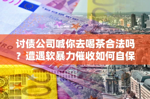 济南讨债公司喊你去喝茶合法吗？遭遇软暴力催收如何自保？