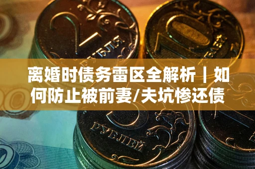 济南离婚时债务雷区全解析｜如何防止被前妻/夫坑惨还债？