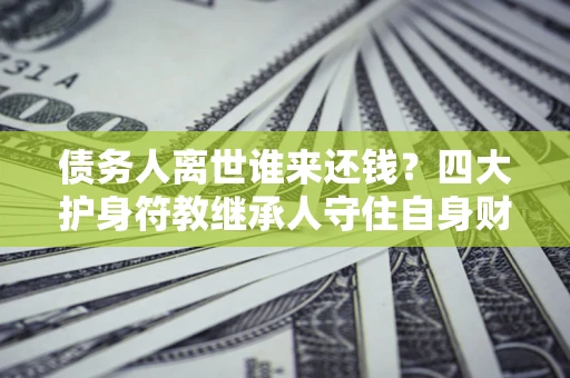 济南债务人离世谁来还钱？四大护身符教继承人守住自身财产